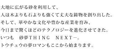 大地に広がる砂を利用して、人は木よりも石よりも強くて丈夫な鋳物を創り出した。そして、華やかな文化や豊かな産業を育み、今日まで驚くほどのテクノロジーを進化させてきた。いつも 砂夢THING NEXT-。トウチュウの夢ロマンもここから始まります。